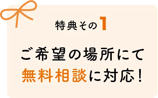 特典1　ご希望の場所にて無料相談に対応！